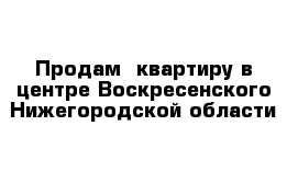 Продам  квартиру в центре Воскресенского Нижегородской области